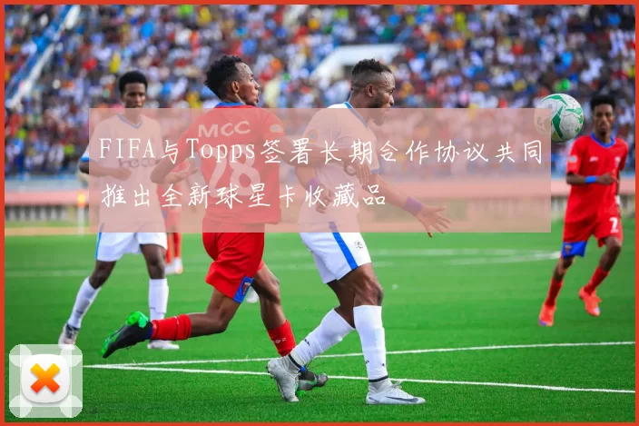 FIFA与Topps签署长期合作协议共同推出全新球星卡收藏品