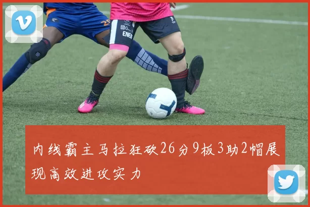 内线霸主马拉狂砍26分9板3助2帽展现高效进攻实力