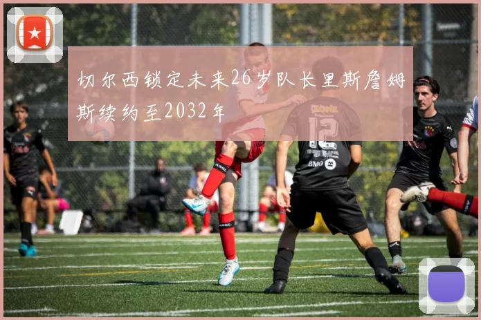 切尔西锁定未来26岁队长里斯詹姆斯续约至2032年