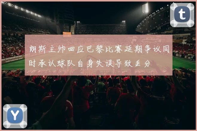 朗斯主帅回应巴黎比赛延期争议同时承认球队自身失误导致丢分