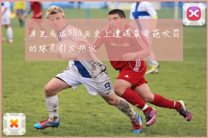 库里或成NBA历史上遭遇最奇葩吹罚的球员引发热议