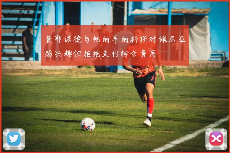 费耶诺德与帕纳辛纳科斯对佩尼亚感兴趣但拒绝支付转会费用