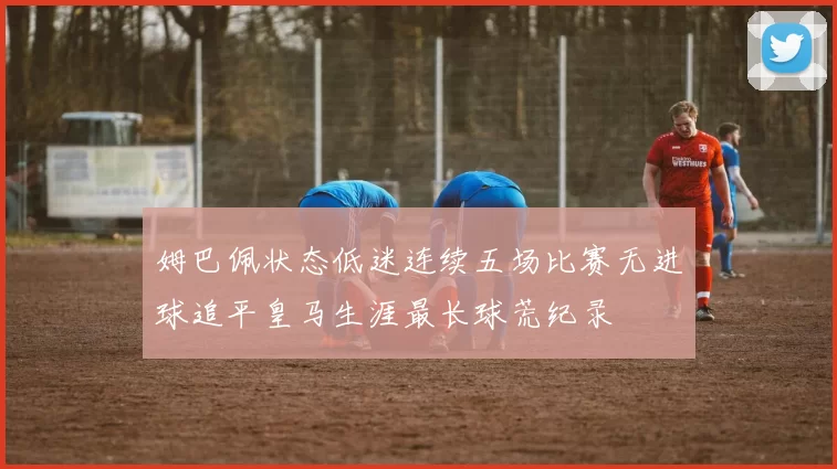 姆巴佩状态低迷连续五场比赛无进球追平皇马生涯最长球荒纪录