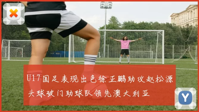 U17国足表现出色徐正鹏助攻赵松源头球破门助球队领先澳大利亚