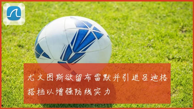 尤文图斯欲留布雷默并引进吕迪格搭档以增强防线实力