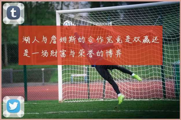 湖人与詹姆斯的合作究竟是双赢还是一场财富与荣誉的博弈