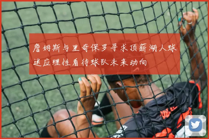 詹姆斯与里奇保罗寻求顶薪湖人球迷应理性看待球队未来动向
