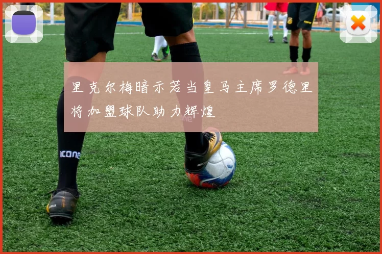 里克尔梅暗示若当皇马主席罗德里将加盟球队助力辉煌