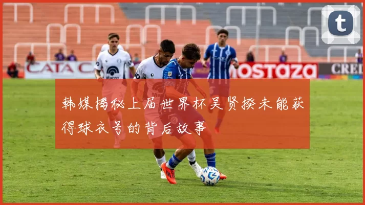 韩媒揭秘上届世界杯吴贤揆未能获得球衣号的背后故事