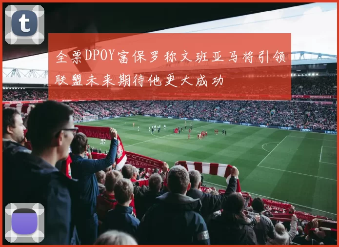 全票DPOY富保罗称文班亚马将引领联盟未来期待他更大成功