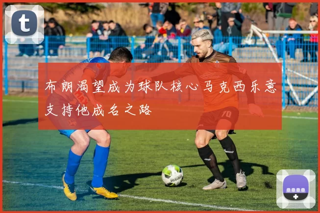 布朗渴望成为球队核心马克西乐意支持他成名之路
