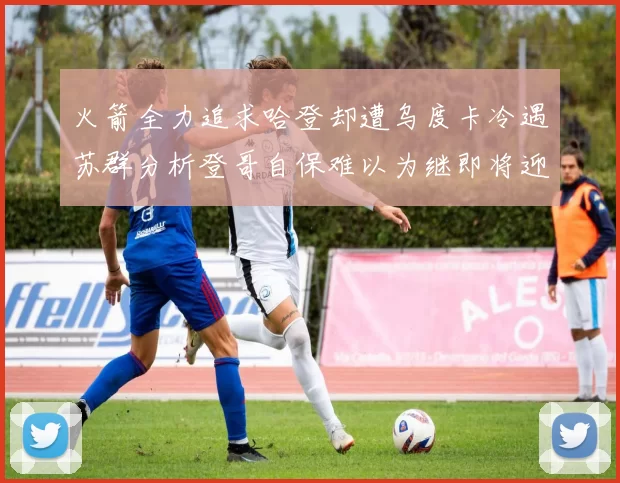 火箭全力追求哈登却遭乌度卡冷遇苏群分析登哥自保难以为继即将迎来抢七大战