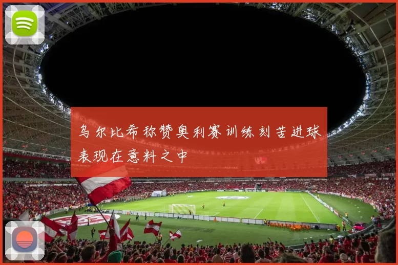 乌尔比希称赞奥利赛训练刻苦进球表现在意料之中