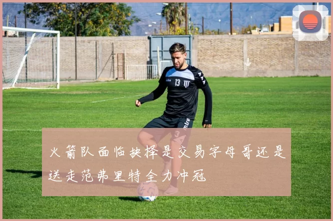 火箭队面临抉择是交易字母哥还是送走范弗里特全力冲冠