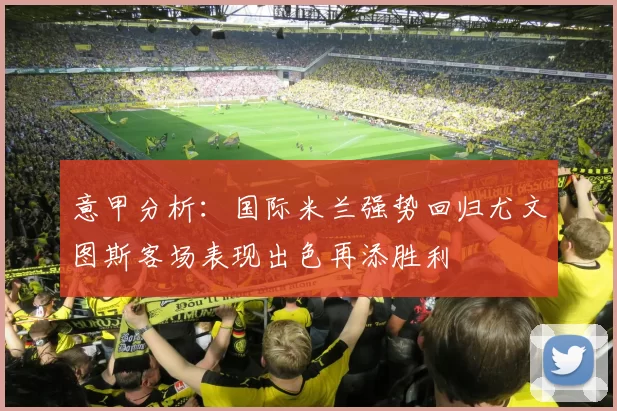意甲分析：国际米兰强势回归尤文图斯客场表现出色再添胜利